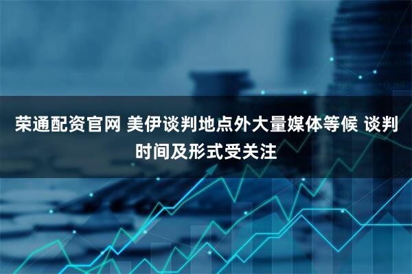 荣通配资官网 美伊谈判地点外大量媒体等候 谈判时间及形式受关注