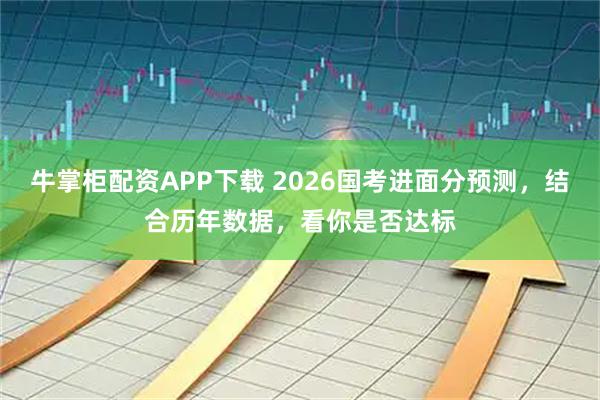牛掌柜配资APP下载 2026国考进面分预测，结合历年数据，看你是否达标