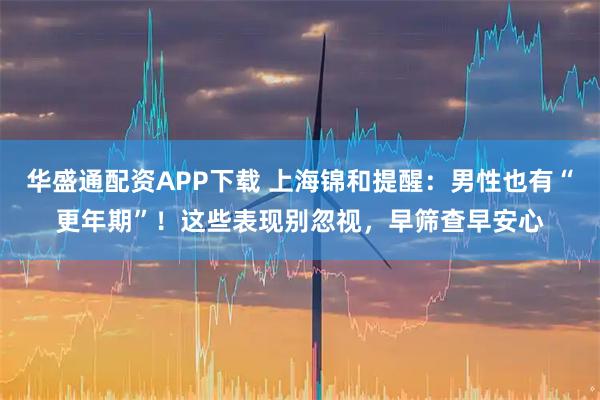 华盛通配资APP下载 上海锦和提醒：男性也有“更年期”！这些表现别忽视，早筛查早安心