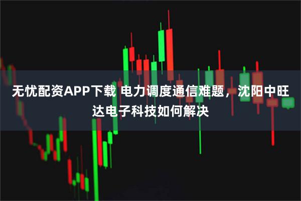 无忧配资APP下载 电力调度通信难题,沈阳中旺达电子科技如何解决