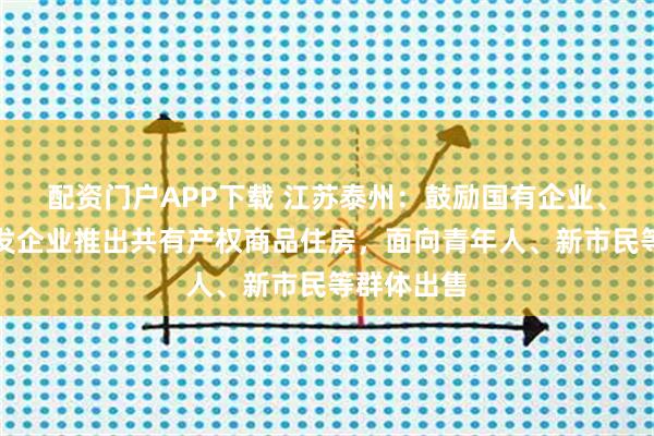 配资门户APP下载 江苏泰州：鼓励国有企业、房地产开发企业推出共有产权商品住房，面向青年人、新市民等群体出售