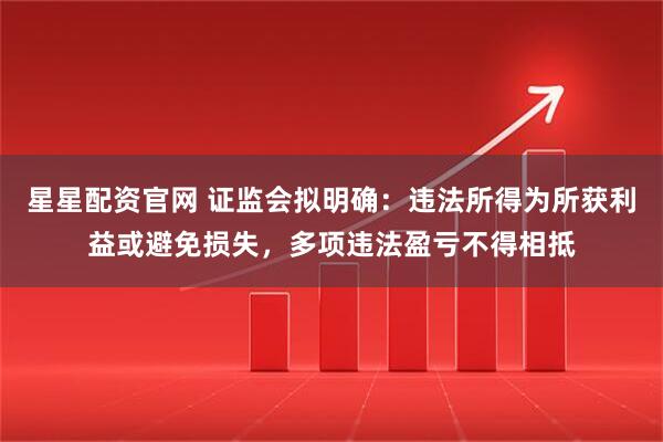 星星配资官网 证监会拟明确：违法所得为所获利益或避免损失，多项违法盈亏不得相抵