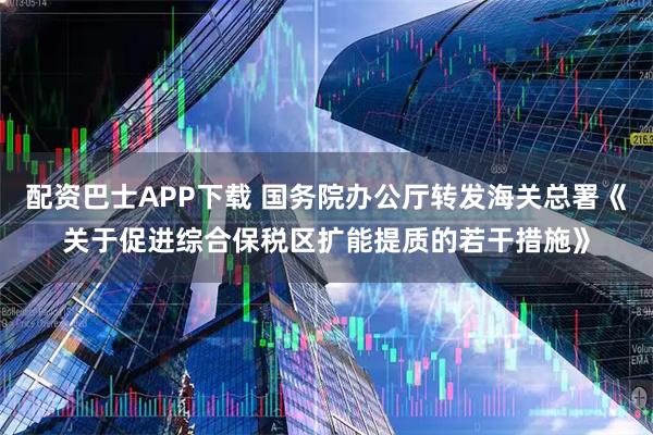 配资巴士APP下载 国务院办公厅转发海关总署《关于促进综合保税区扩能提质的若干措施》