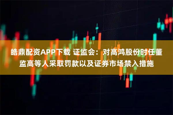 皓鼎配资APP下载 证监会：对高鸿股份时任董监高等人采取罚款以及证券市场禁入措施