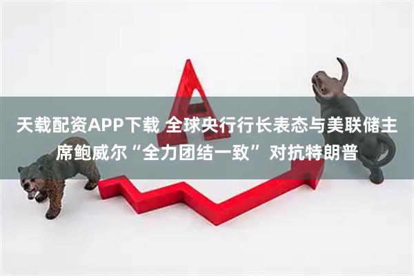 天载配资APP下载 全球央行行长表态与美联储主席鲍威尔“全力团结一致” 对抗特朗普