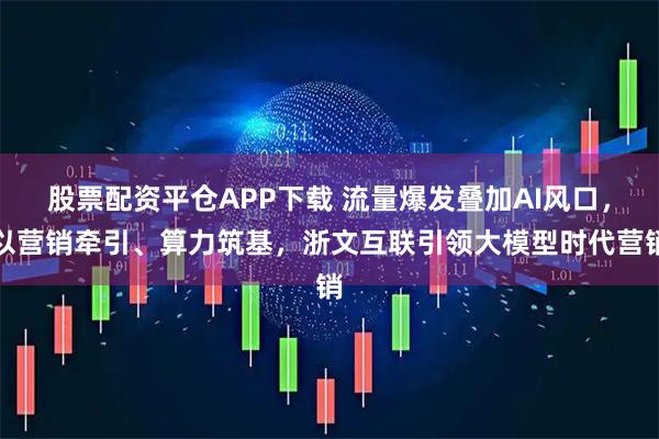 股票配资平仓APP下载 流量爆发叠加AI风口，以营销牵引、算力筑基，浙文互联引领大模型时代营销