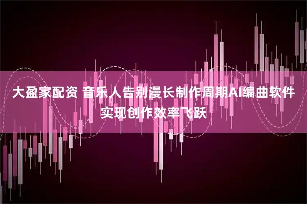 大盈家配资 音乐人告别漫长制作周期AI编曲软件实现创作效率飞跃