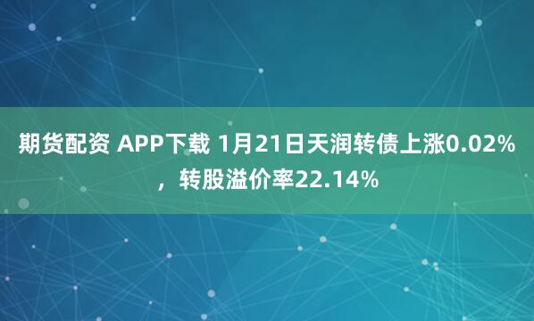 期货配资 APP下载 1月21日天润转债上涨0.02%，转股溢价率22.14%