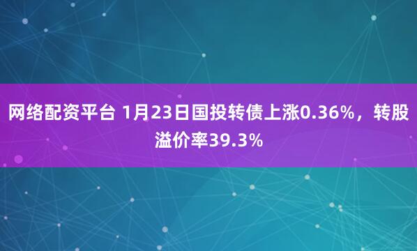 网络配资平台 1月23日国投转债上涨0.36%，转股溢价率39.3%