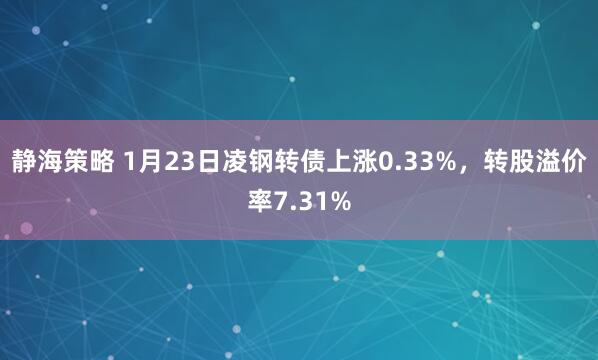 静海策略 1月23日凌钢转债上涨0.33%，转股溢价率7.31%