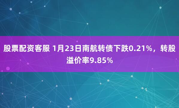 股票配资客服 1月23日南航转债下跌0.21%，转股溢价率9.85%