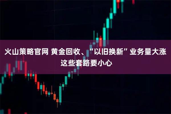 火山策略官网 黄金回收、“以旧换新”业务量大涨 这些套路要小心