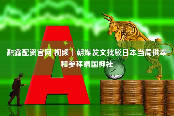 融鑫配资官网 视频丨朝媒发文批驳日本当局供奉和参拜靖国神社