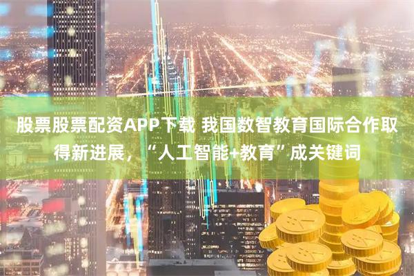 股票股票配资APP下载 我国数智教育国际合作取得新进展，“人工智能+教育”成关键词
