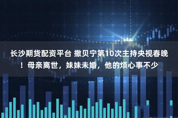 长沙期货配资平台 撒贝宁第10次主持央视春晚！母亲离世，妹妹未婚，他的烦心事不少