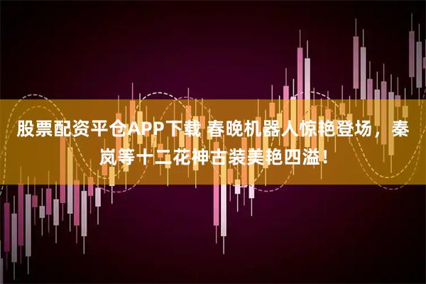 股票配资平仓APP下载 春晚机器人惊艳登场，秦岚等十二花神古装美艳四溢！