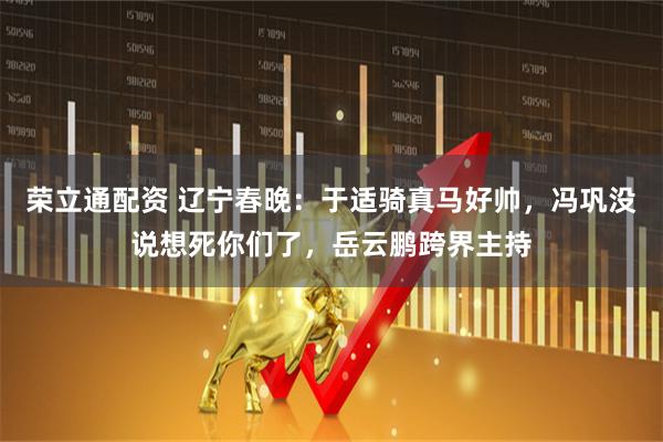 荣立通配资 辽宁春晚：于适骑真马好帅，冯巩没说想死你们了，岳云鹏跨界主持