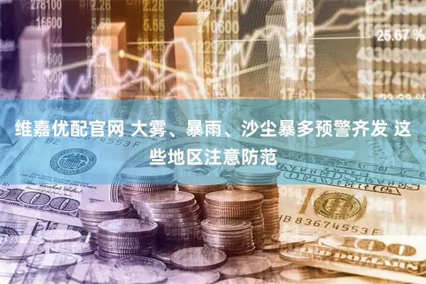 维嘉优配官网 大雾、暴雨、沙尘暴多预警齐发 这些地区注意防范
